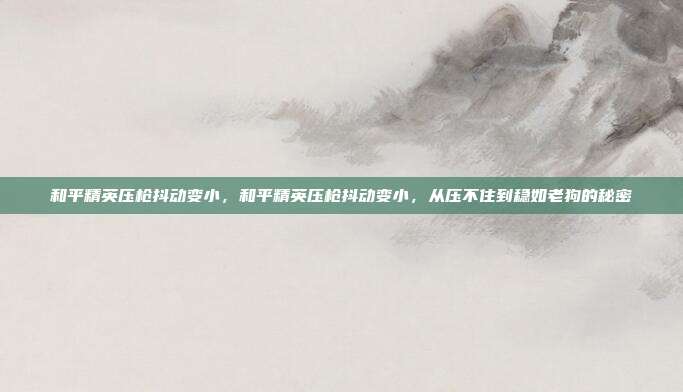 和平精英压枪抖动变小,和平精英压枪抖动变小,从压不住到稳如老狗的秘密