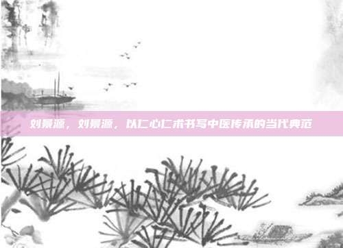 刘景源,刘景源,以仁心仁术书写中医传承的当代典范