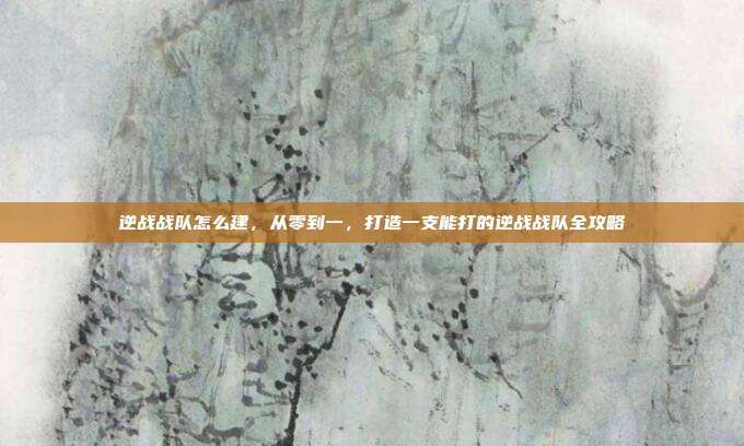 逆战战队怎么建,从零到一,打造一支能打的逆战战队全攻略