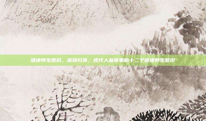 健康养生常识,返璞归真,现代人最需要的十二个健康养生常识
