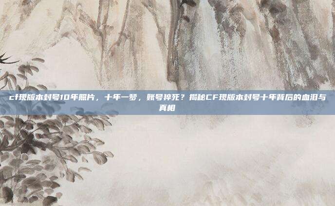 cf现版本封号10年照片,十年一梦,账号猝死?揭秘CF现版本封号十年背后的血泪与真相
