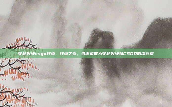 穿越火线csgo炸鱼,炸鱼之殇,当虐菜成为穿越火线和CSGO的流行病