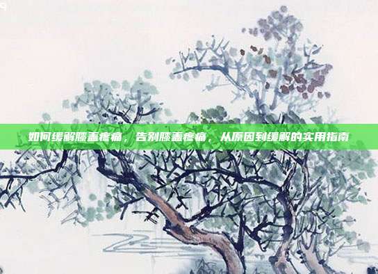 如何缓解膝盖疼痛,告别膝盖疼痛,从原因到缓解的实用指南