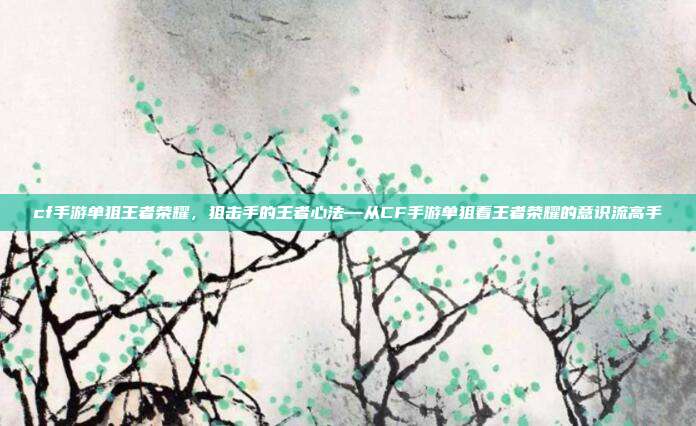 cf手游单狙王者荣耀,狙击手的王者心法—从CF手游单狙看王者荣耀的意识流高手