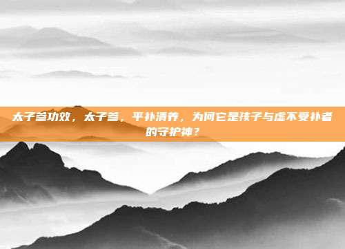 太子参功效,太子参,平补清养,为何它是孩子与虚不受补者的守护神?