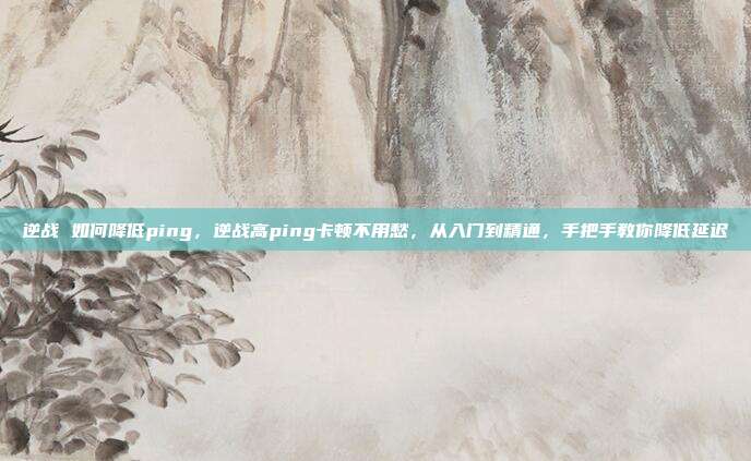 逆战 如何降低ping,逆战高ping卡顿不用愁,从入门到精通,手把手教你降低延迟