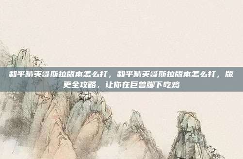 和平精英哥斯拉版本怎么打,和平精英哥斯拉版本怎么打,版更全攻略,让你在巨兽脚下吃鸡