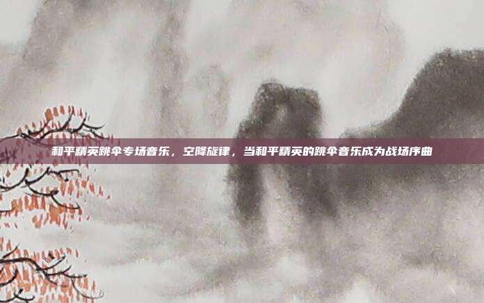 和平精英跳伞专场音乐,空降旋律,当和平精英的跳伞音乐成为战场序曲