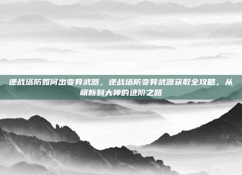 逆战塔防如何出变异武器,逆战塔防变异武器获取全攻略,从萌新到大神的进阶之路