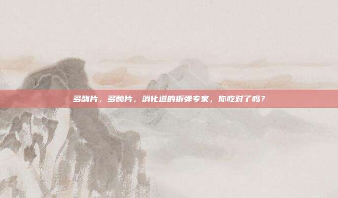 多酶片,多酶片,消化道的拆弹专家,你吃对了吗?