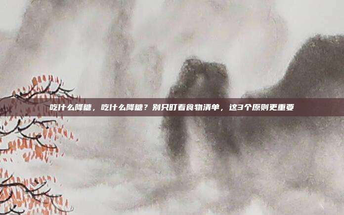 吃什么降糖,吃什么降糖?别只盯着食物清单,这3个原则更重要