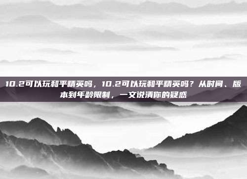 10.2可以玩和平精英吗,10.2可以玩和平精英吗?从时间、版本到年龄限制,一文说清你的疑惑