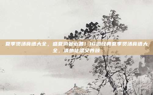夏季煲汤食谱大全,盛夏消暑必备!10道经典夏季煲汤食谱大全,清热祛湿又养颜