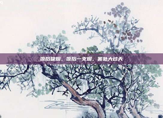 饭后吸烟,饭后一支烟,害处大过天