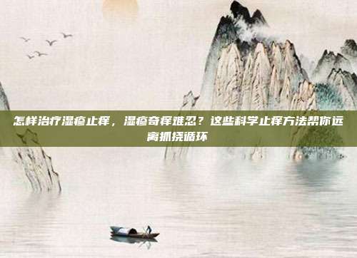 怎样治疗湿疹止痒,湿疹奇痒难忍?这些科学止痒方法帮你远离抓挠循环