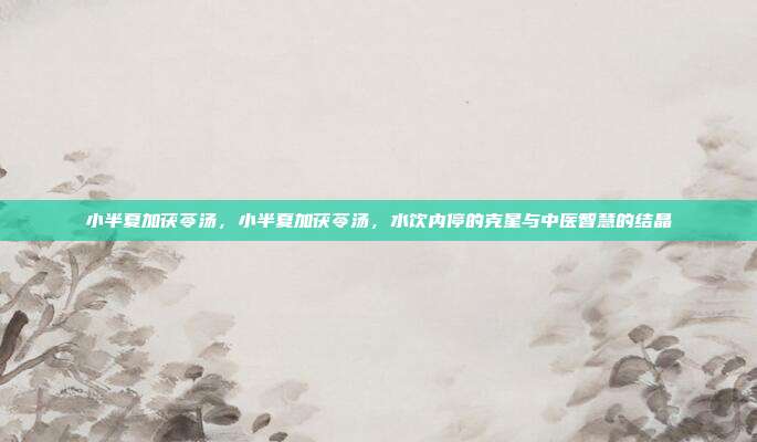 小半夏加茯苓汤,小半夏加茯苓汤,水饮内停的克星与中医智慧的结晶