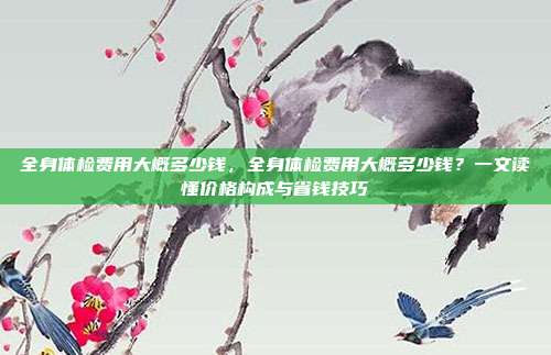 全身体检费用大概多少钱,全身体检费用大概多少钱?一文读懂价格构成与省钱技巧