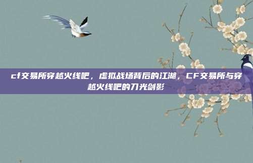cf交易所穿越火线吧,虚拟战场背后的江湖,CF交易所与穿越火线吧的刀光剑影