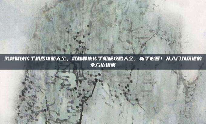 武林群侠传手机版攻略大全,武林群侠传手机版攻略大全,新手必看!从入门到精通的全方位指南