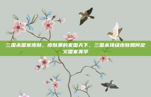 三国杀国家皮肤,皮肤里的家国天下,三国杀顶级皮肤如何定义国家美学
