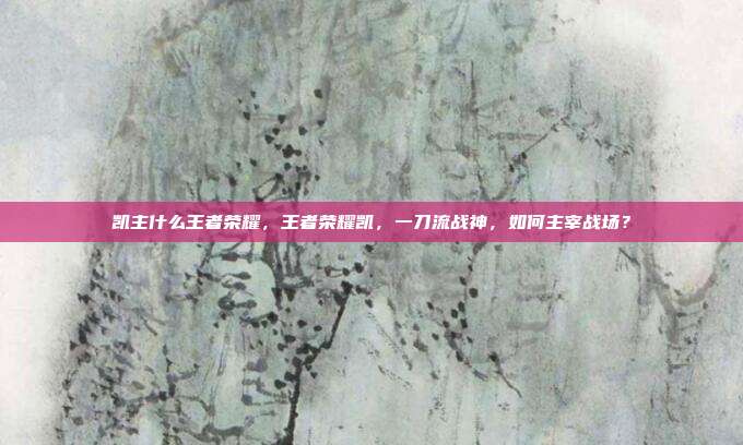 凯主什么王者荣耀,王者荣耀凯,一刀流战神,如何主宰战场?