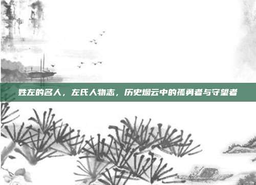 姓左的名人,左氏人物志,历史烟云中的孤勇者与守望者