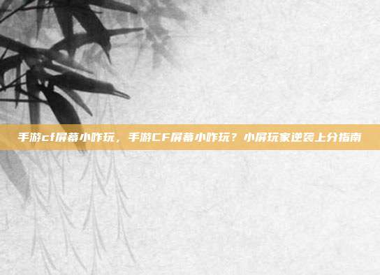 手游cf屏幕小咋玩,手游CF屏幕小咋玩?小屏玩家逆袭上分指南