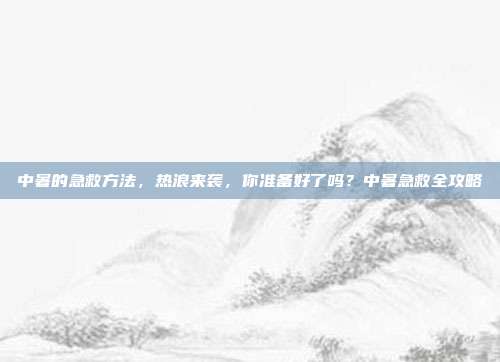 中暑的急救方法,热浪来袭,你准备好了吗?中暑急救全攻略