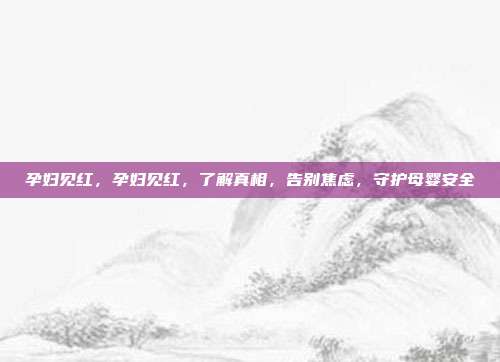 孕妇见红,孕妇见红,了解真相,告别焦虑,守护母婴安全