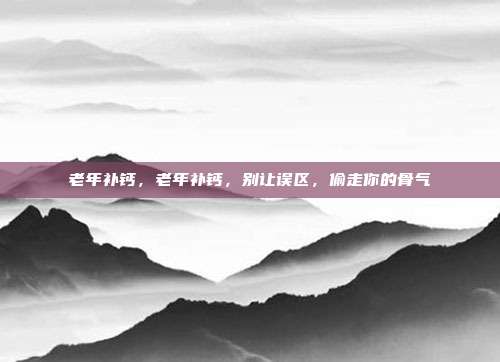 老年补钙,老年补钙,别让误区,偷走你的骨气
