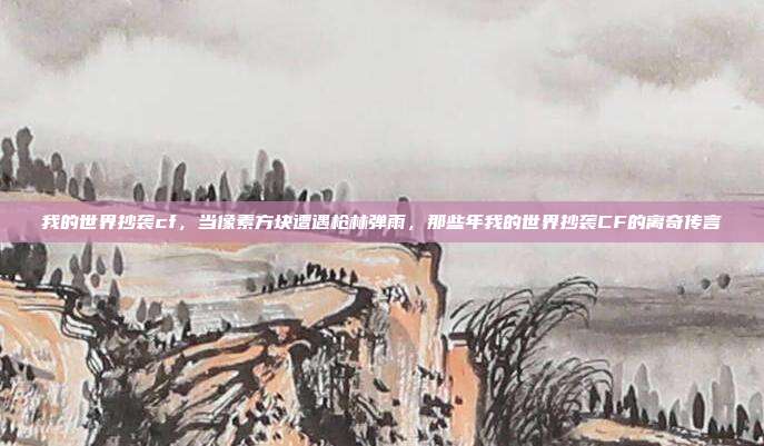 我的世界抄袭cf,当像素方块遭遇枪林弹雨,那些年我的世界抄袭CF的离奇传言