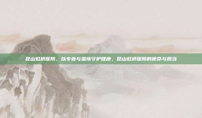 昆山虹桥医院,以专业与温情守护健康,昆山虹桥医院的使命与担当