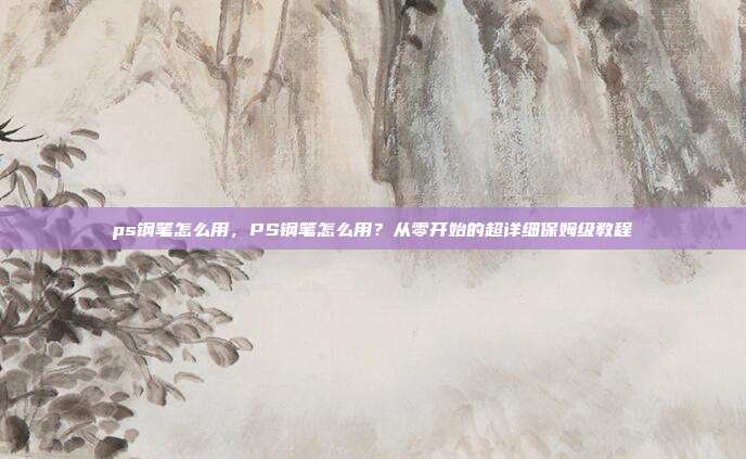 ps钢笔怎么用,PS钢笔怎么用?从零开始的超详细保姆级教程