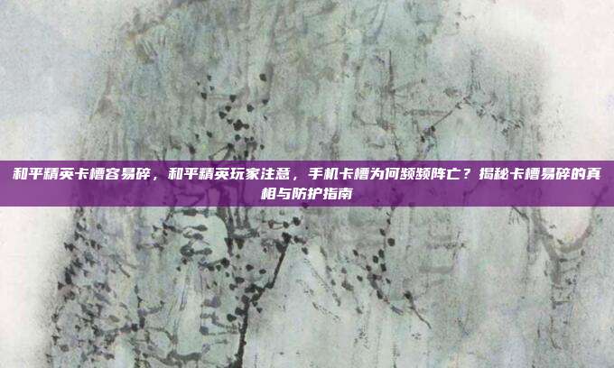 和平精英卡槽容易碎,和平精英玩家注意,手机卡槽为何频频阵亡?揭秘卡槽易碎的真相与防护指南
