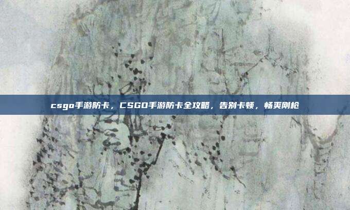 csgo手游防卡,CSGO手游防卡全攻略,告别卡顿,畅爽刚枪