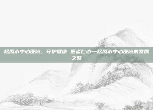 松原市中心医院,守护健康 医者仁心—松原市中心医院的发展之路