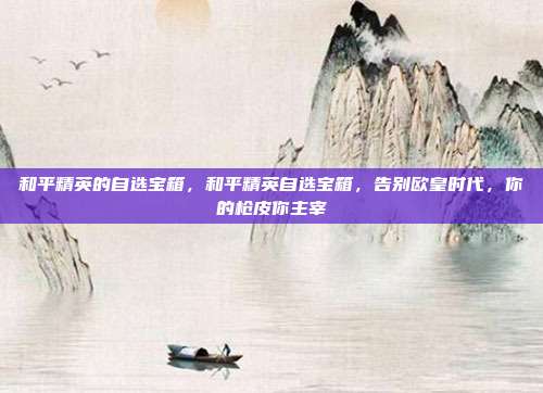 和平精英的自选宝箱,和平精英自选宝箱,告别欧皇时代,你的枪皮你主宰