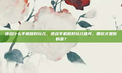逆战什么手机版好玩儿,逆战手机版好玩儿推荐,哪款才是你的菜?