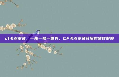 cf卡点变装,一枪一换一世界,CF卡点变装背后的硬核浪漫