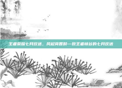 王者荣耀七月欢送,风起荷香时—致王者峡谷的七月欢送