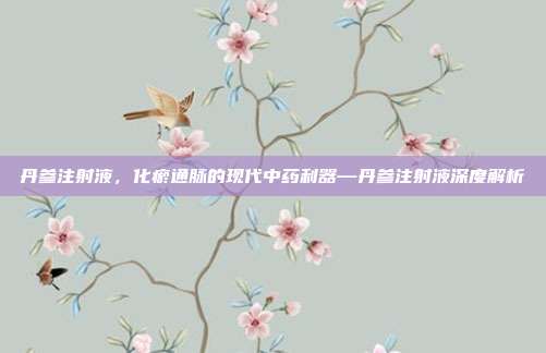 丹参注射液,化瘀通脉的现代中药利器—丹参注射液深度解析