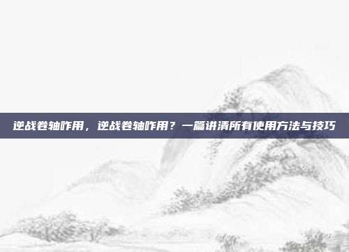 逆战卷轴咋用,逆战卷轴咋用?一篇讲清所有使用方法与技巧