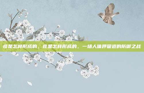 痰是怎样形成的,痰是怎样形成的,一场人体呼吸道的防御之战