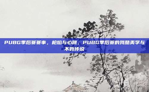 PUBG季后赛赛事,枪焰与心跳,PUBG季后赛的残酷美学与不败传说