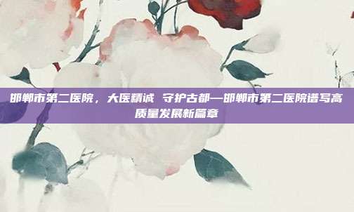 邯郸市第二医院,大医精诚 守护古都—邯郸市第二医院谱写高质量发展新篇章