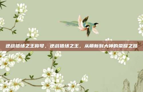 逆战猎场之王称号,逆战猎场之王,从萌新到大神的荣耀之路