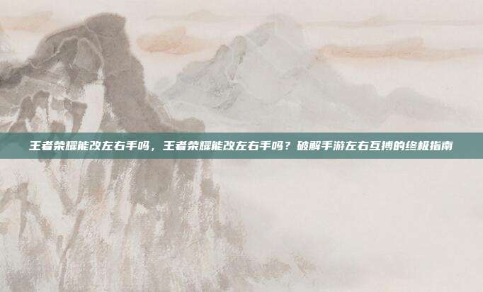 王者荣耀能改左右手吗,王者荣耀能改左右手吗?破解手游左右互搏的终极指南