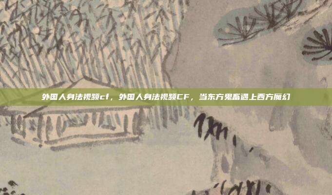 外国人身法视频cf,外国人身法视频CF,当东方鬼畜遇上西方魔幻