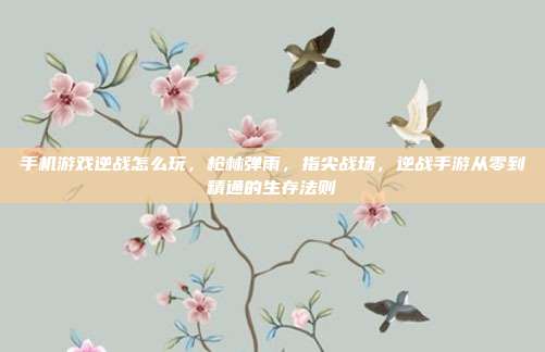 手机游戏逆战怎么玩,枪林弹雨,指尖战场,逆战手游从零到精通的生存法则