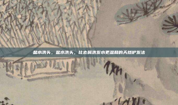 盐水洗头,盐水洗头,比去屑洗发水更温和的天然护发法